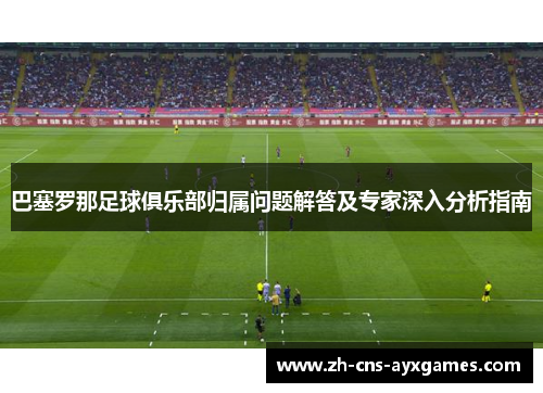 巴塞罗那足球俱乐部归属问题解答及专家深入分析指南