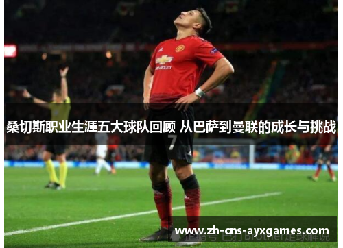桑切斯职业生涯五大球队回顾 从巴萨到曼联的成长与挑战 桑切斯职业生涯五大球队回顾 从巴萨到曼联的成长与挑战