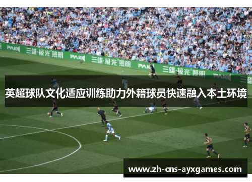 英超球队文化适应训练助力外籍球员快速融入本土环境 英超球队文化适应训练助力外籍球员快速融入本土环境