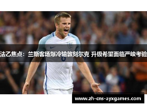 法乙焦点:兰斯客场爆冷输敦刻尔克 升级希望面临严峻考验 法乙焦点:兰斯客场爆冷输敦刻尔克 升级希望面临严峻考验