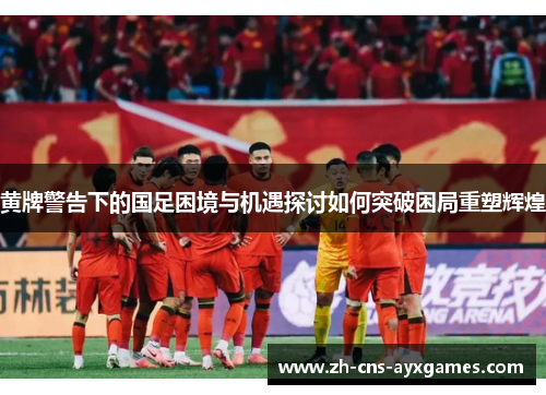 黄牌警告下的国足困境与机遇探讨如何突破困局重塑辉煌