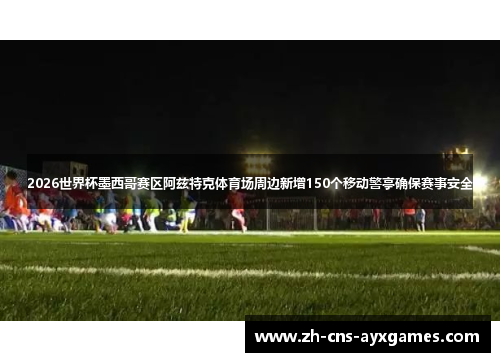 2026世界杯墨西哥赛区阿兹特克体育场周边新增150个移动警亭确保赛事安全